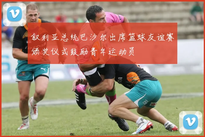 叙利亚总统巴沙尔出席篮球友谊赛颁奖仪式鼓励青年运动员