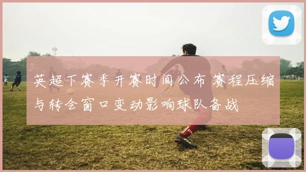 英超下赛季开赛时间公布 赛程压缩与转会窗口变动影响球队备战