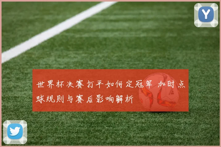 世界杯决赛打平如何定冠军 加时点球规则与赛后影响解析