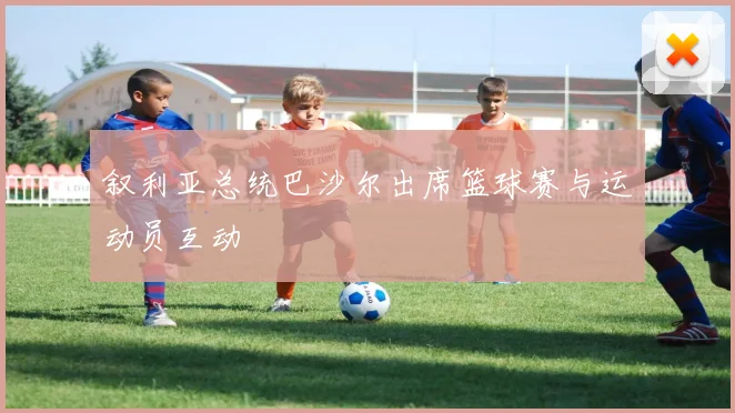 叙利亚总统巴沙尔出席篮球赛与运动员互动