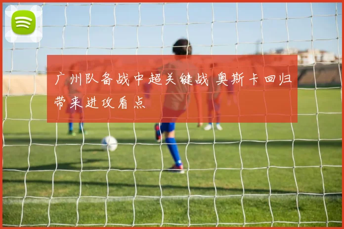 广州队备战中超关键战 奥斯卡回归带来进攻看点