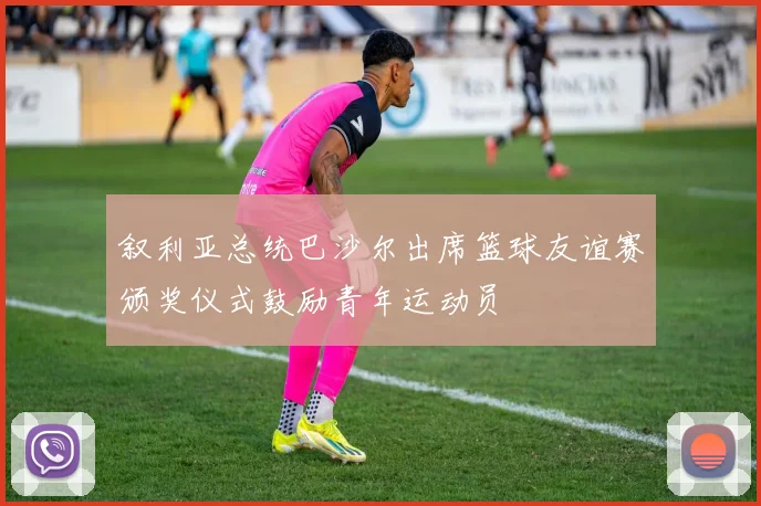 叙利亚总统巴沙尔出席篮球友谊赛颁奖仪式鼓励青年运动员