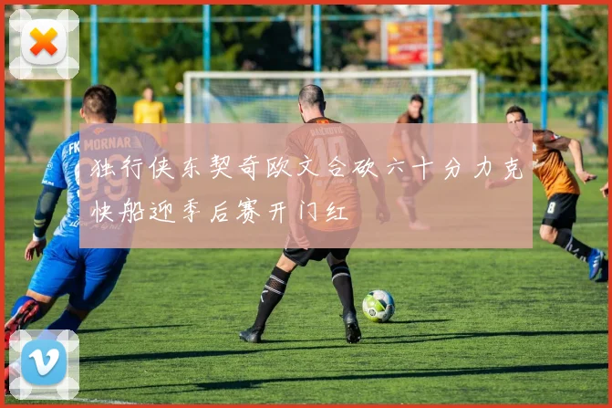 独行侠东契奇欧文合砍六十分力克快船迎季后赛开门红