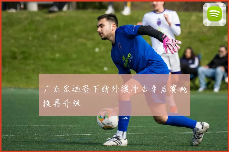 广东宏远签下新外援冲击季后赛轮换再升级