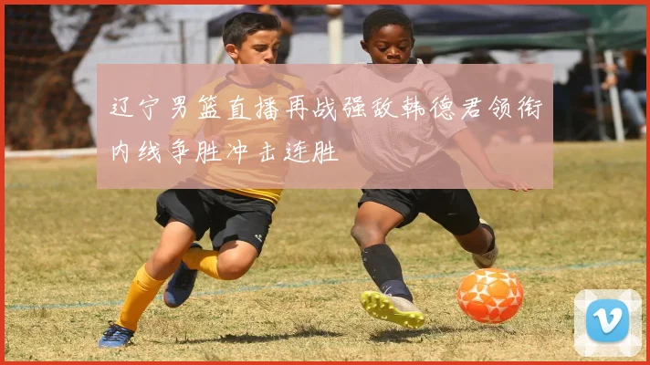 辽宁男篮直播再战强敌韩德君领衔内线争胜冲击连胜