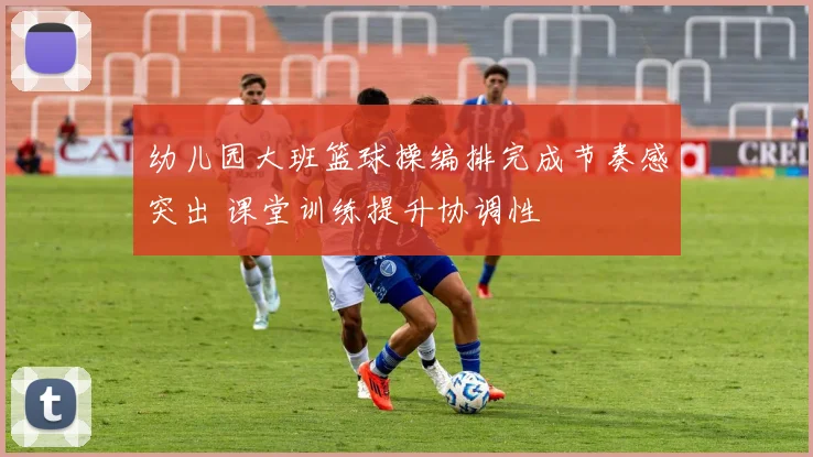幼儿园大班篮球操编排完成节奏感突出 课堂训练提升协调性