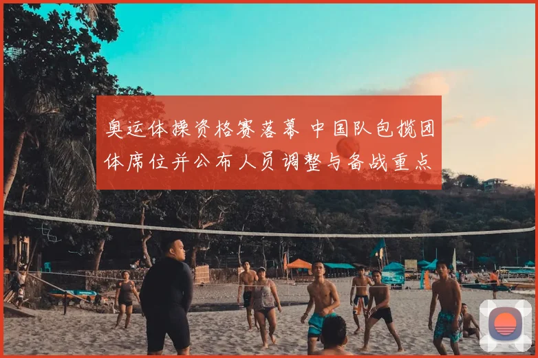 奥运体操资格赛落幕 中国队包揽团体席位并公布人员调整与备战重点