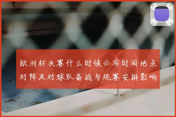 欧洲杯决赛什么时候公布时间地点对阵及对球队备战与观赛安排影响