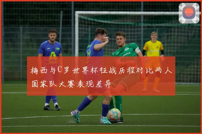 梅西与C罗世界杯征战历程对比两人国家队大赛表现差异