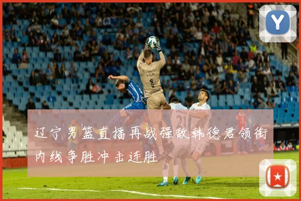 辽宁男篮直播再战强敌韩德君领衔内线争胜冲击连胜