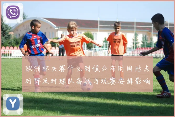 欧洲杯决赛什么时候公布时间地点对阵及对球队备战与观赛安排影响