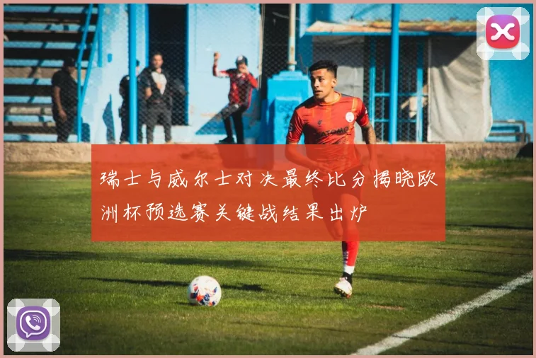 瑞士与威尔士对决最终比分揭晓欧洲杯预选赛关键战结果出炉