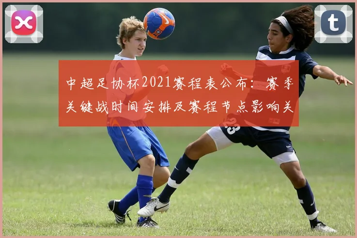 中超足协杯2021赛程表公布：赛季关键战时间安排及赛程节点影响关注