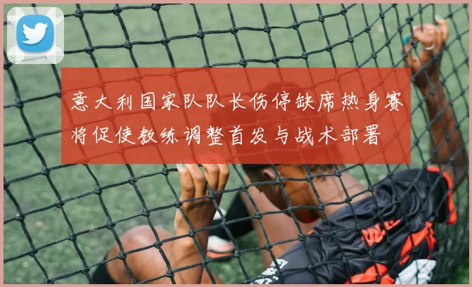 意大利国家队队长伤停缺席热身赛将促使教练调整首发与战术部署