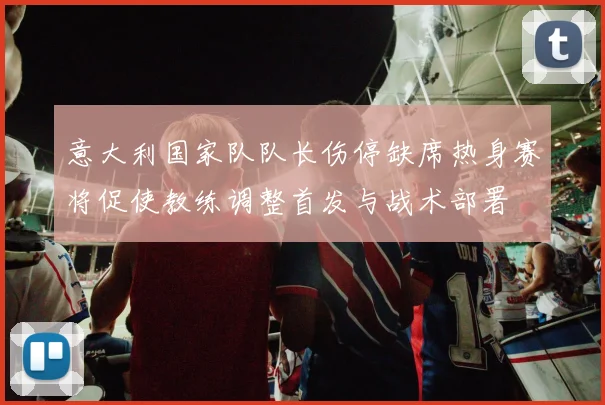 意大利国家队队长伤停缺席热身赛将促使教练调整首发与战术部署