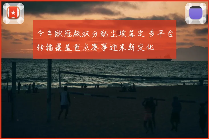 今年欧冠版权分配尘埃落定 多平台转播覆盖重点赛事迎来新变化