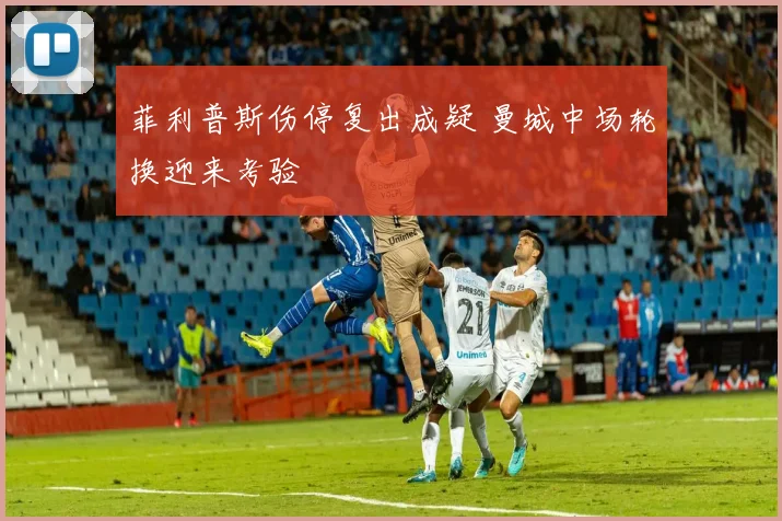 菲利普斯伤停复出成疑 曼城中场轮换迎来考验