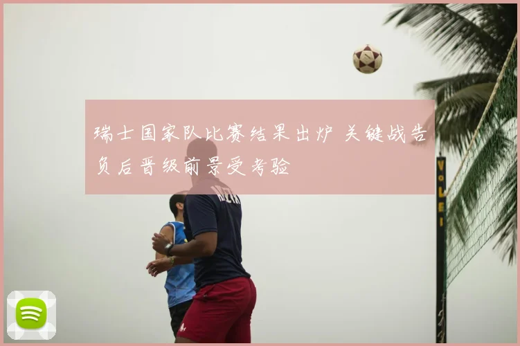 瑞士国家队比赛结果出炉 关键战告负后晋级前景受考验