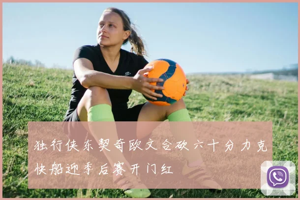 独行侠东契奇欧文合砍六十分力克快船迎季后赛开门红