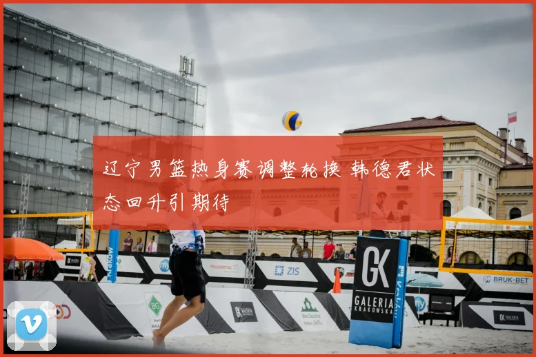 辽宁男篮热身赛调整轮换 韩德君状态回升引期待