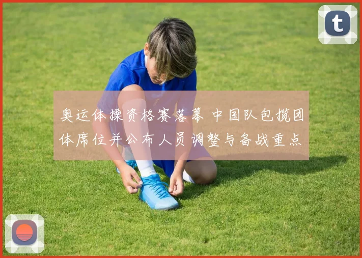 奥运体操资格赛落幕 中国队包揽团体席位并公布人员调整与备战重点