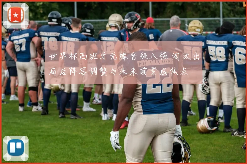 世界杯西班牙无缘晋级八强 淘汰出局后阵容调整与未来前景成焦点