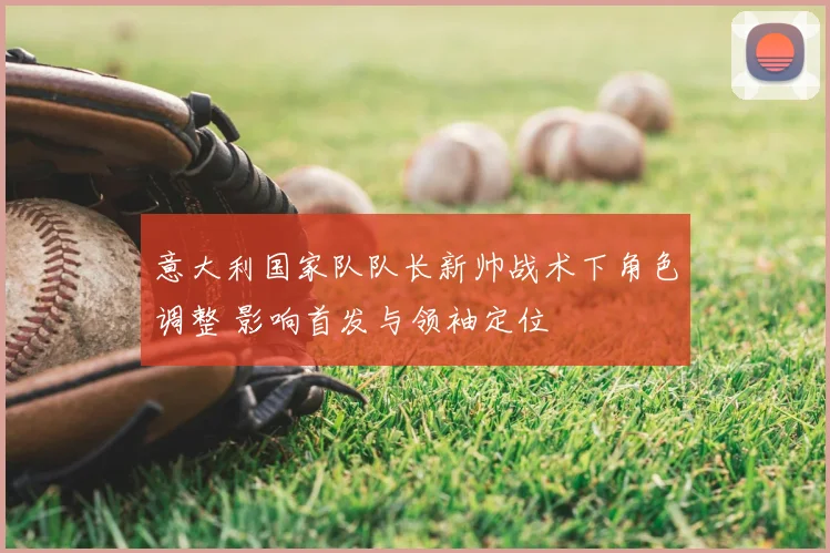 意大利国家队队长新帅战术下角色调整 影响首发与领袖定位