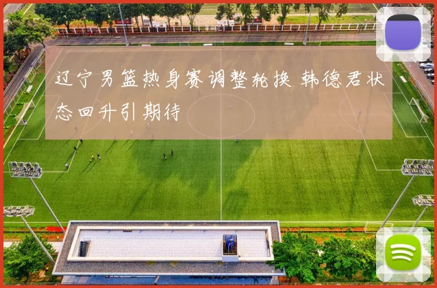 辽宁男篮热身赛调整轮换 韩德君状态回升引期待