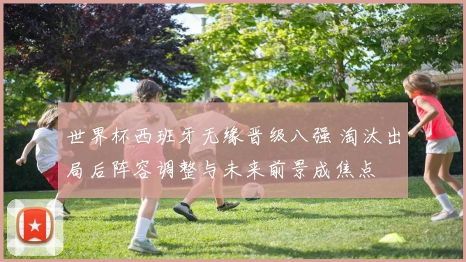 世界杯西班牙无缘晋级八强 淘汰出局后阵容调整与未来前景成焦点