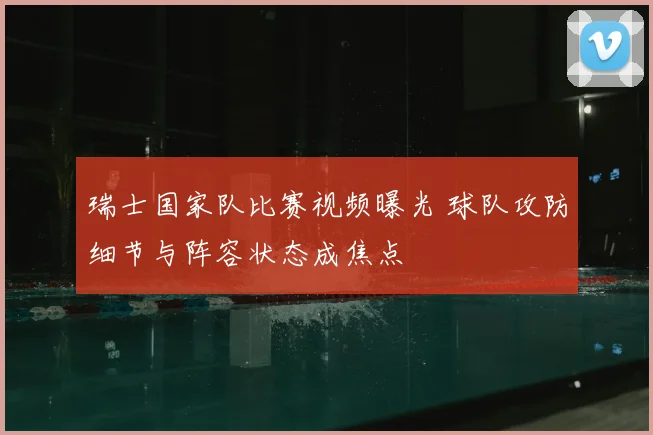 瑞士国家队比赛视频曝光 球队攻防细节与阵容状态成焦点