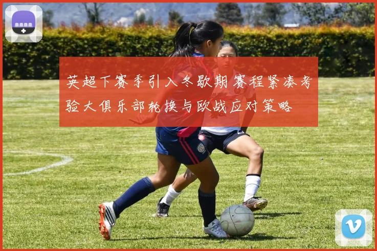 英超下赛季引入冬歇期 赛程紧凑考验大俱乐部轮换与欧战应对策略