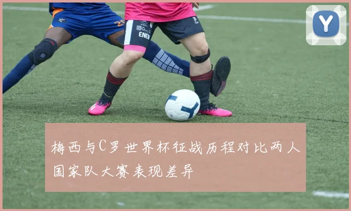 梅西与C罗世界杯征战历程对比两人国家队大赛表现差异