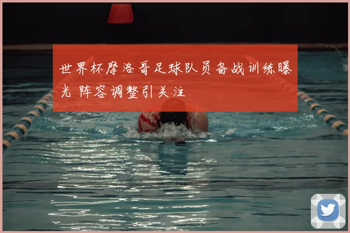 世界杯摩洛哥足球队员备战训练曝光 阵容调整引关注