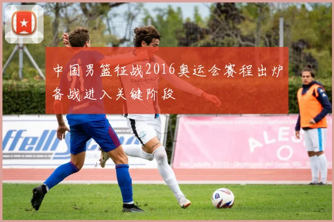 中国男篮征战2016奥运会赛程出炉备战进入关键阶段