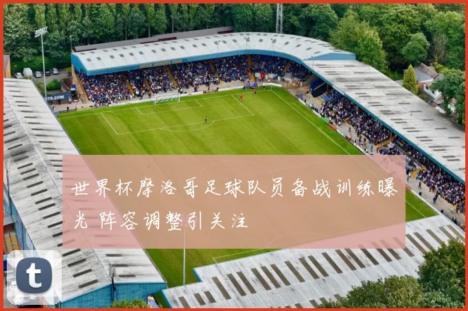 世界杯摩洛哥足球队员备战训练曝光 阵容调整引关注